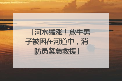 河水猛涨！放牛男子被困在河道中，消防员紧急救援