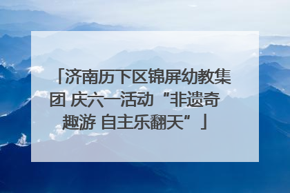 济南历下区锦屏幼教集团 庆六一活动“非遗奇趣游 自主乐翻天”