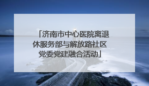 济南市中心医院离退休服务部与解放路社区党委党建融合活动