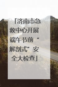 济南市急救中心开展端午节前“解剖式”安全大检查
