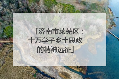 济南市莱芜区：十万学子乡土思政的精神远征