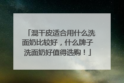 混干皮适合用什么洗面奶比较好，什么牌子洗面奶好值得选购！