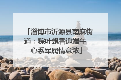 淄博市沂源县南麻街道：粽叶飘香迎端午 心系军属情意浓