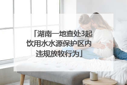 湖南一地查处3起饮用水水源保护区内违规放牧行为