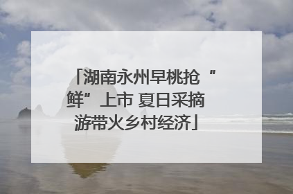 湖南永州早桃抢“鲜”上市 夏日采摘游带火乡村经济