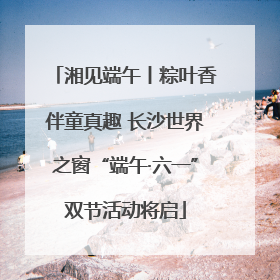 湘见端午丨粽叶香伴童真趣 长沙世界之窗“端午·六一”双节活动将启