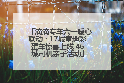 滴滴专车六一暖心联动：17城童趣彩蛋车惊喜上线 46城司机亲子活动