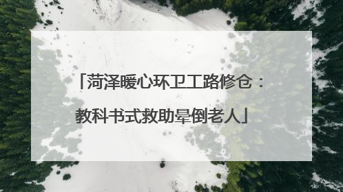 菏泽暖心环卫工路修仓：教科书式救助晕倒老人
