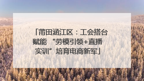 莆田涵江区：工会搭台赋能 “劳模引领+直播实训”培育电商新军