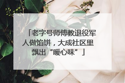 老字号师傅教退役军人做馅饼，大成社区里飘出“暖心味”