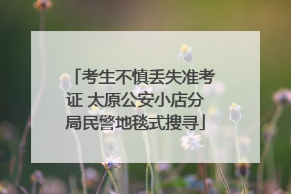 考生不慎丢失准考证 太原公安小店分局民警地毯式搜寻
