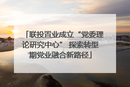 联投置业成立“党委理论研究中心” 探索转型期党业融合新路径