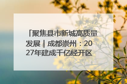聚焦县市新城高质量发展｜成都崇州：2027年建成千亿经开区、2029年GDP突破750亿元