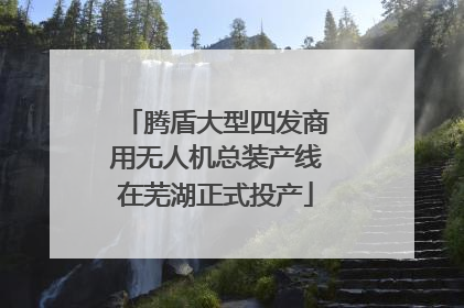 腾盾大型四发商用无人机总装产线在芜湖正式投产