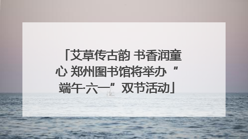 艾草传古韵 书香润童心 郑州图书馆将举办“端午·六一”双节活动