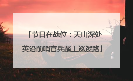 节日在战位：天山深处 英沿前哨官兵踏上巡逻路