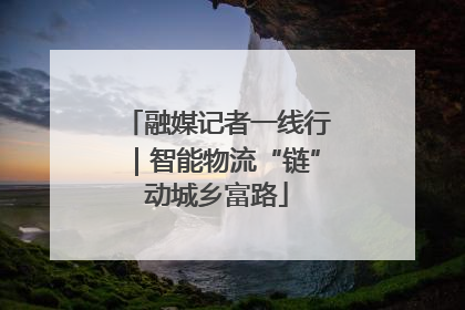 融媒记者一线行｜智能物流“链”动城乡富路