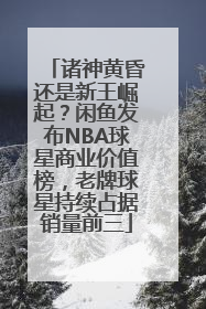 诸神黄昏还是新王崛起？闲鱼发布NBA球星商业价值榜，老牌球星持续占据销量前三