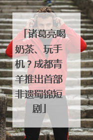 诸葛亮喝奶茶、玩手机？成都青羊推出首部非遗蜀锦短剧