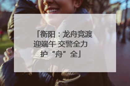 衡阳：龙舟竞渡迎端午 交警全力护“舟”全