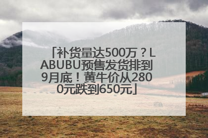补货量达500万？LABUBU预售发货排到9月底！黄牛价从2800元跌到650元