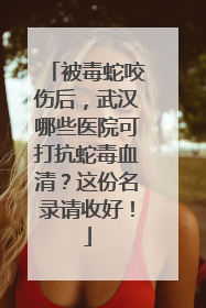 被毒蛇咬伤后，武汉哪些医院可打抗蛇毒血清？这份名录请收好！