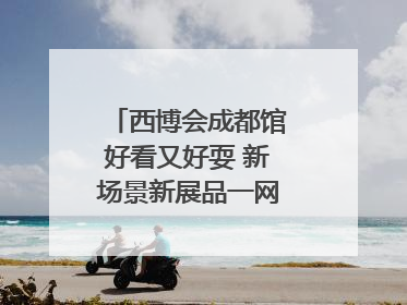 西博会成都馆好看又好耍 新场景新展品一网打尽“成都智造”｜西博视界