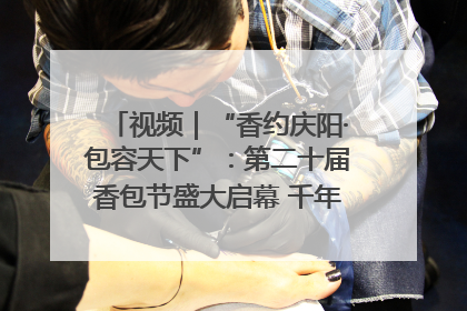 视频｜“香约庆阳·包容天下”：第二十届香包节盛大启幕 千年非遗香飘世界