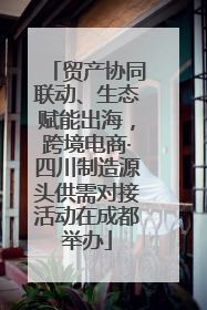 贸产协同联动、生态赋能出海，跨境电商·四川制造源头供需对接活动在成都举办