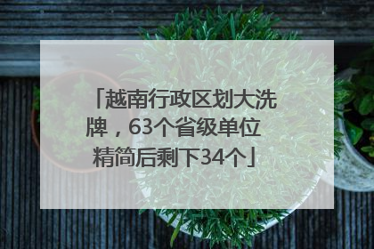 越南行政区划大洗牌，63个省级单位精简后剩下34个