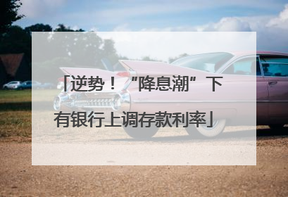 逆势！“降息潮”下有银行上调存款利率