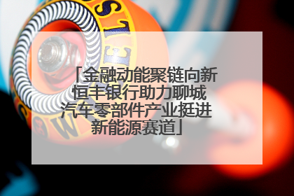 金融动能聚链向新 恒丰银行助力聊城汽车零部件产业挺进新能源赛道