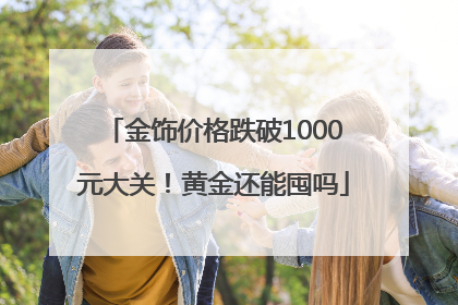 金饰价格跌破1000元大关！黄金还能囤吗