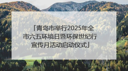 青岛市举行2025年全市六五环境日暨环保世纪行宣传月活动启动仪式