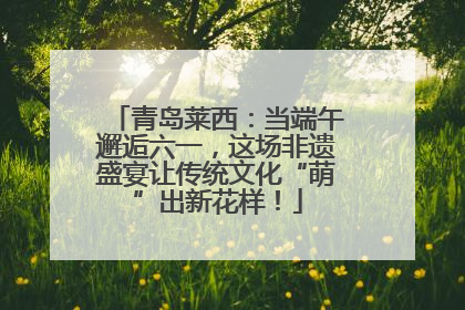 青岛莱西：当端午邂逅六一，这场非遗盛宴让传统文化“萌”出新花样！