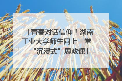 青春对话信仰！湖南工业大学师生同上一堂“沉浸式”思政课