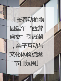 长春动植物园端午“西游盛宴”引热潮，亲子互动与文化体验点燃节日氛围