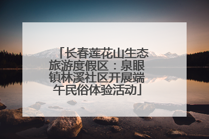 长春莲花山生态旅游度假区：泉眼镇林溪社区开展端午民俗体验活动