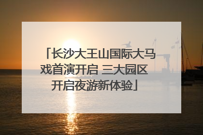 长沙大王山国际大马戏首演开启 三大园区开启夜游新体验