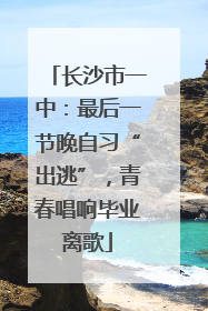 长沙市一中：最后一节晚自习“出逃”，青春唱响毕业离歌
