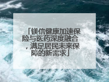 镁信健康加速保险与医药深度融合，满足居民未来保障的新需求