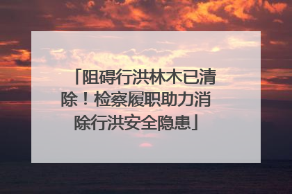 阻碍行洪林木已清除！检察履职助力消除行洪安全隐患