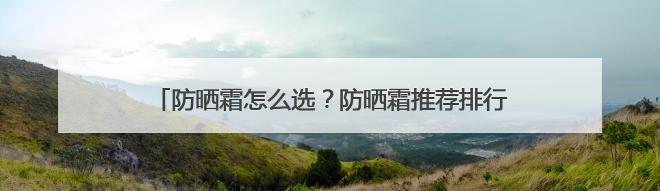 防晒霜怎么选？防晒霜推荐排行榜前十名，给你靠谱选购参考！
