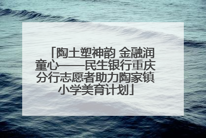 陶土塑神韵 金融润童心——民生银行重庆分行志愿者助力陶家镇小学美育计划