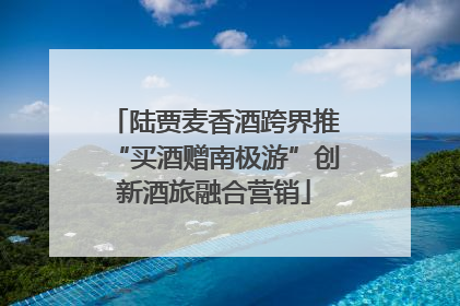 陆贾麦香酒跨界推“买酒赠南极游”创新酒旅融合营销