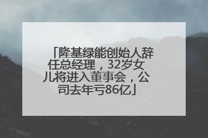 隆基绿能创始人辞任总经理，32岁女儿将进入董事会，公司去年亏86亿