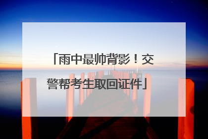 雨中最帅背影！交警帮考生取回证件