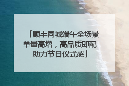 顺丰同城端午全场景单量高增，高品质即配助力节日仪式感