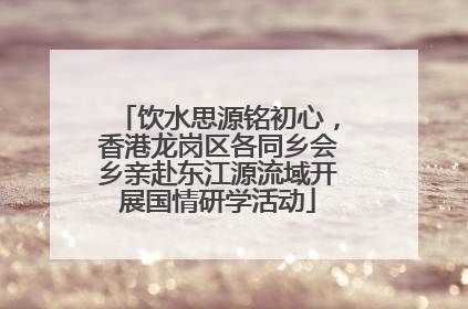 饮水思源铭初心，香港龙岗区各同乡会乡亲赴东江源流域开展国情研学活动