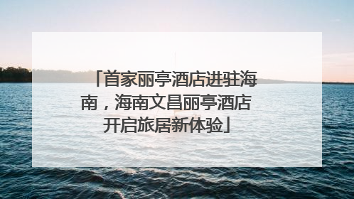 首家丽亭酒店进驻海南，海南文昌丽亭酒店开启旅居新体验